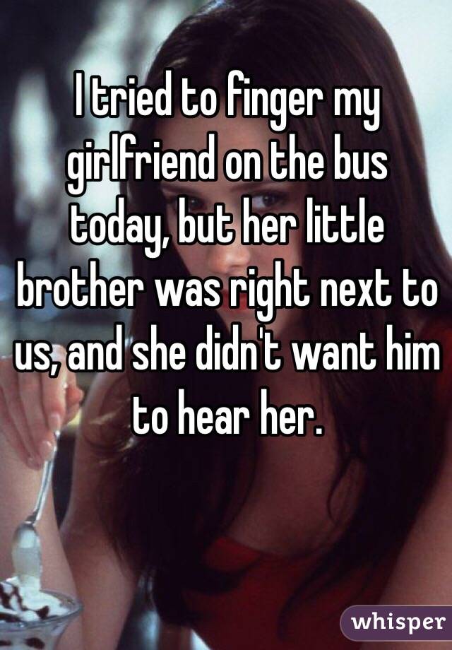 I tried to finger my girlfriend on the bus today, but her little brother was right next to us, and she didn't want him to hear her.