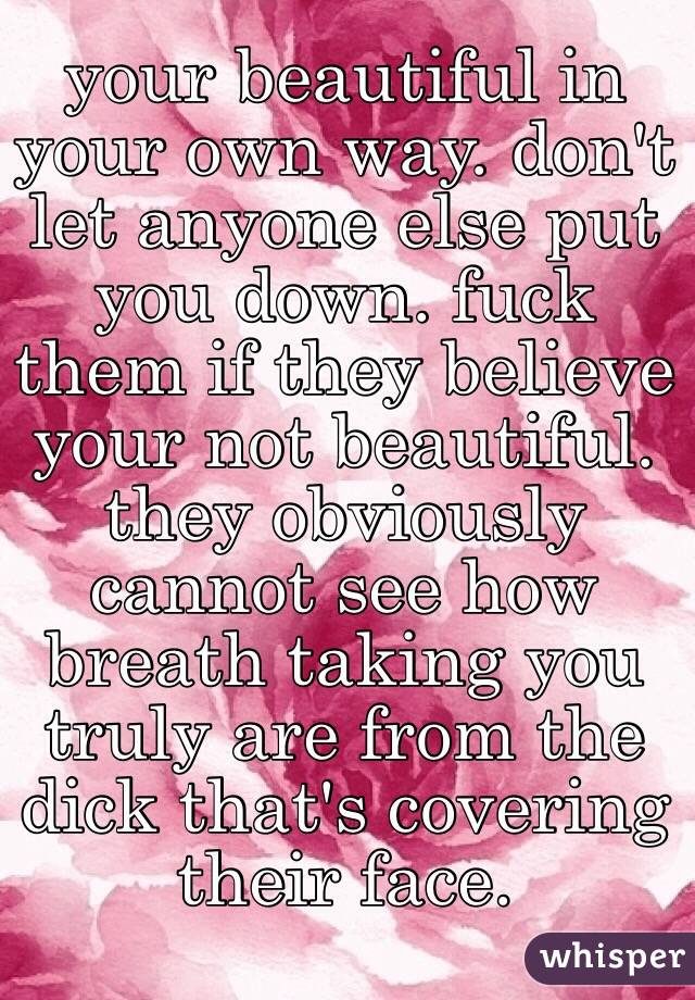 your beautiful in your own way. don't let anyone else put you down. fuck them if they believe your not beautiful. they obviously cannot see how breath taking you truly are from the dick that's covering their face. 