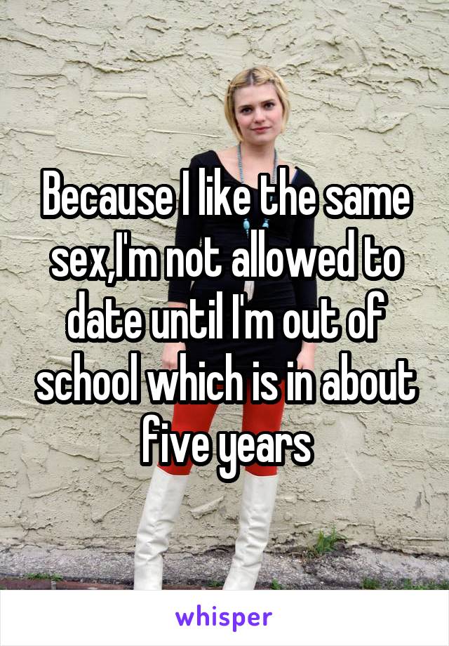 Because I like the same sex,I'm not allowed to date until I'm out of school which is in about five years
