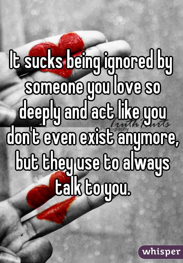 It sucks being ignored by someone you love so deeply and act like you don't even exist anymore, but they use to always talk to you.