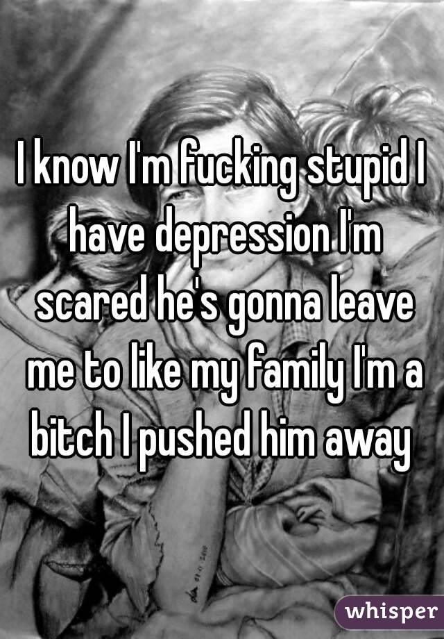 I know I'm fucking stupid I have depression I'm scared he's gonna leave me to like my family I'm a bitch I pushed him away 