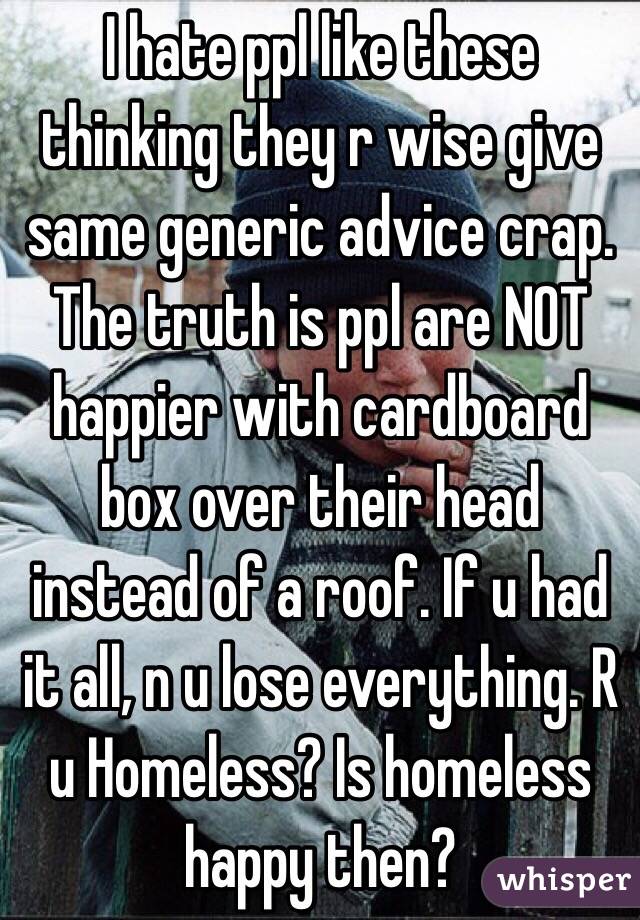 I hate ppl like these thinking they r wise give same generic advice crap. The truth is ppl are NOT happier with cardboard box over their head instead of a roof. If u had it all, n u lose everything. R u Homeless? Is homeless happy then? 