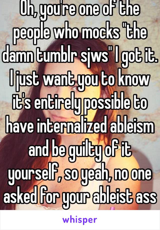 Oh, you're one of the people who mocks "the damn tumblr sjws" I got it. I just want you to know it's entirely possible to have internalized ableism and be guilty of it yourself, so yeah, no one asked for your ableist ass opinion. 💅