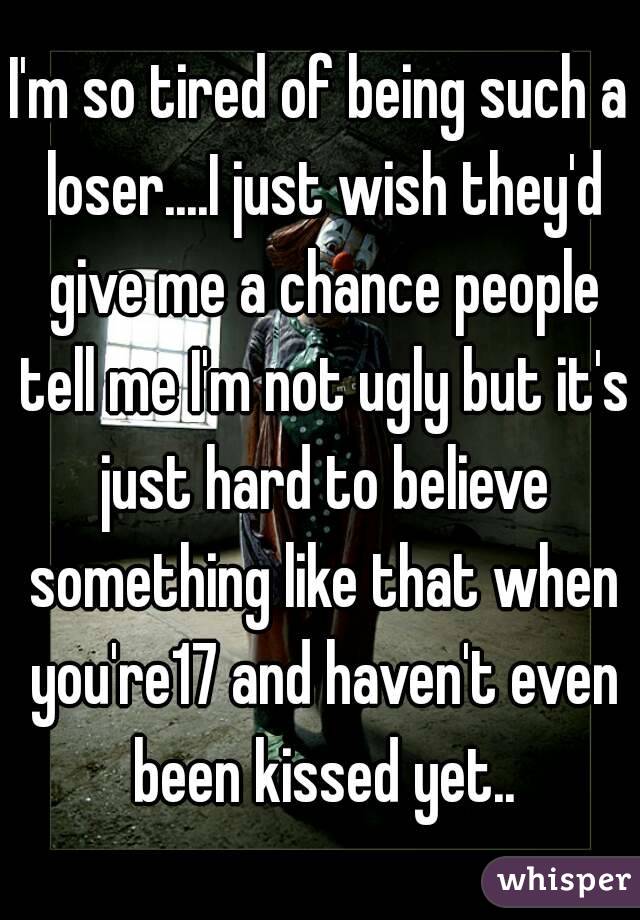 I'm so tired of being such a loser....I just wish they'd give me a chance people tell me I'm not ugly but it's just hard to believe something like that when you're17 and haven't even been kissed yet..