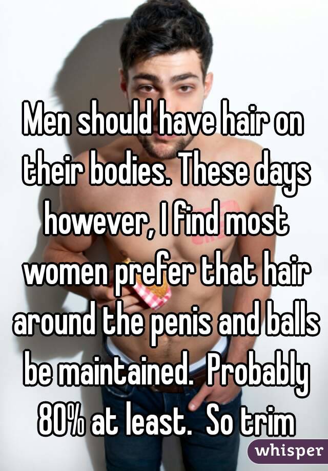 Men should have hair on their bodies. These days however, I find most women prefer that hair around the penis and balls be maintained.  Probably 80% at least.  So trim
