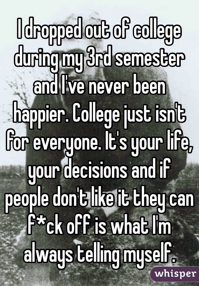 I dropped out of college during my 3rd semester and I've never been happier. College just isn't for everyone. It's your life, your decisions and if people don't like it they can f*ck off is what I'm always telling myself. 