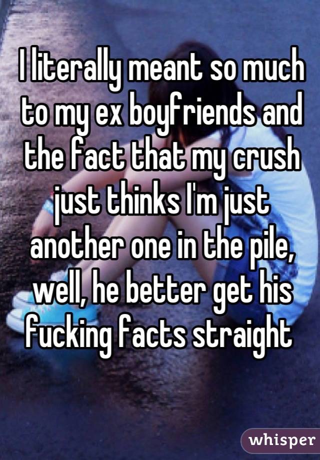 I literally meant so much to my ex boyfriends and the fact that my crush just thinks I'm just another one in the pile, well, he better get his fucking facts straight 