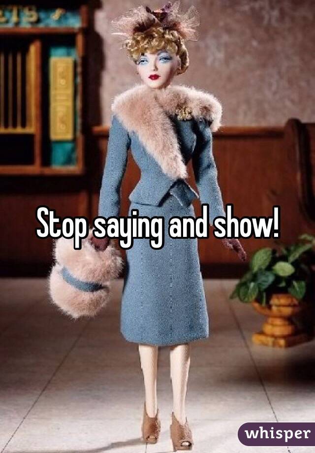 Stop saying and show!