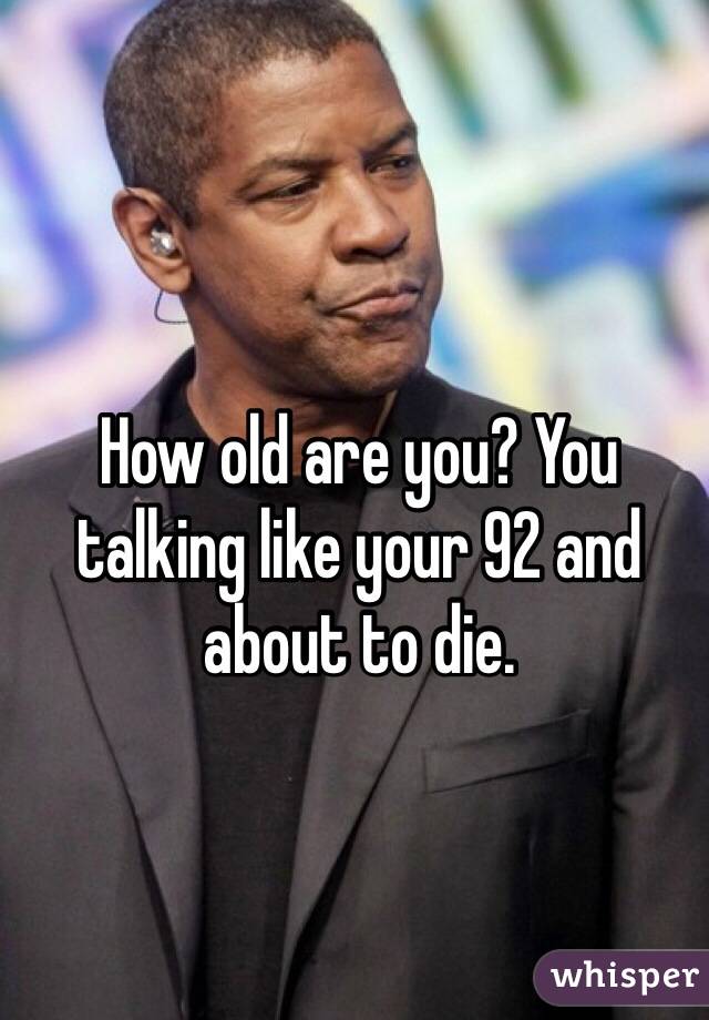 How old are you? You talking like your 92 and about to die. 