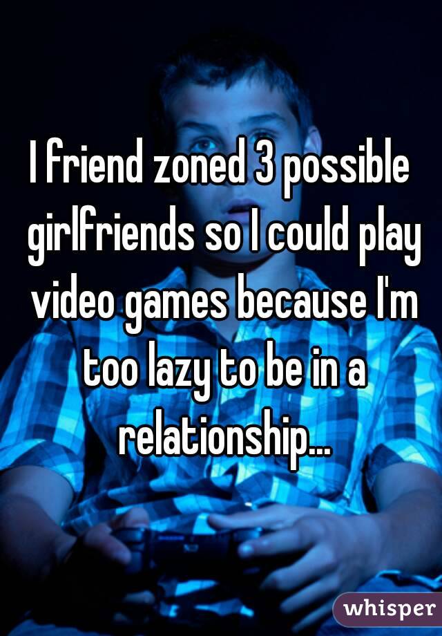 I friend zoned 3 possible girlfriends so I could play video games because I'm too lazy to be in a relationship...