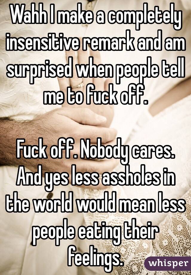 Wahh I make a completely insensitive remark and am surprised when people tell me to fuck off. 

Fuck off. Nobody cares. And yes less assholes in the world would mean less people eating their feelings. 