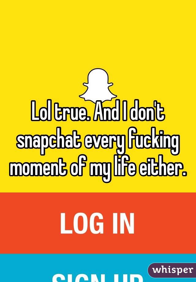 Lol true. And I don't snapchat every fucking moment of my life either.