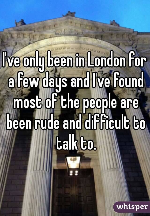 I've only been in London for a few days and I've found most of the people are been rude and difficult to talk to.