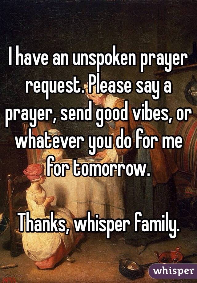 I have an unspoken prayer request. Please say a prayer, send good vibes, or whatever you do for me for tomorrow.  

Thanks, whisper family. 