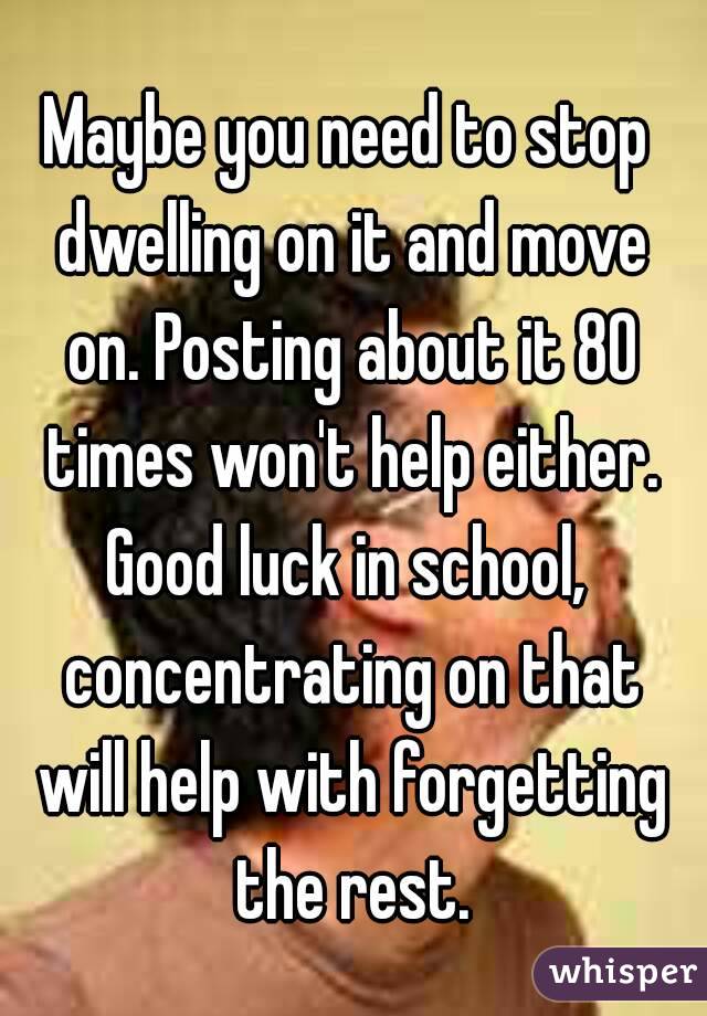Maybe you need to stop dwelling on it and move on. Posting about it 80 times won't help either. Good luck in school,  concentrating on that will help with forgetting the rest.
