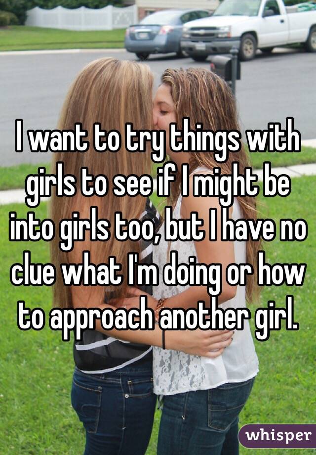 I want to try things with girls to see if I might be into girls too, but I have no clue what I'm doing or how to approach another girl.