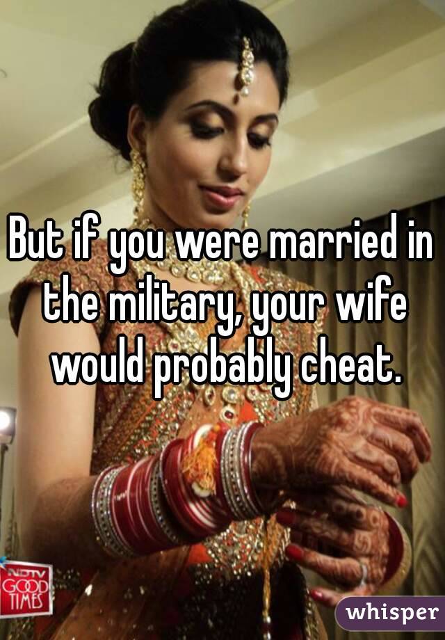 But if you were married in the military, your wife would probably cheat.