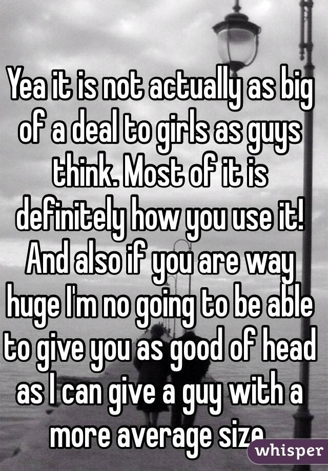 Yea it is not actually as big of a deal to girls as guys think. Most of it is definitely how you use it! And also if you are way huge I'm no going to be able to give you as good of head as I can give a guy with a more average size.  