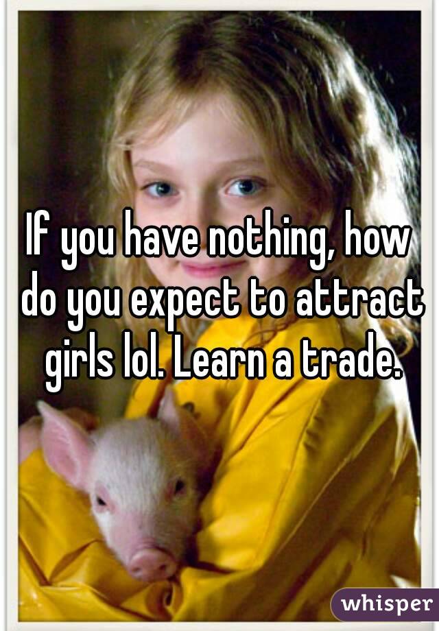 If you have nothing, how do you expect to attract girls lol. Learn a trade.