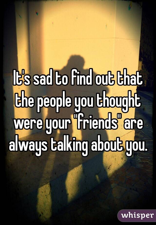 It's sad to find out that the people you thought were your "friends" are always talking about you.