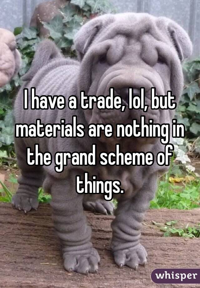 I have a trade, lol, but materials are nothing in the grand scheme of things.