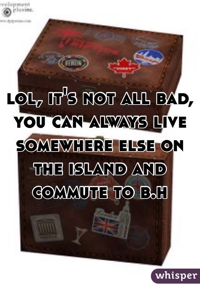 lol, it's not all bad, you can always live somewhere else on the island and commute to b.h
