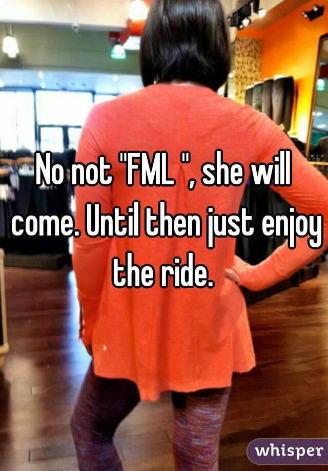 No not "FML ", she will come. Until then just enjoy the ride. 