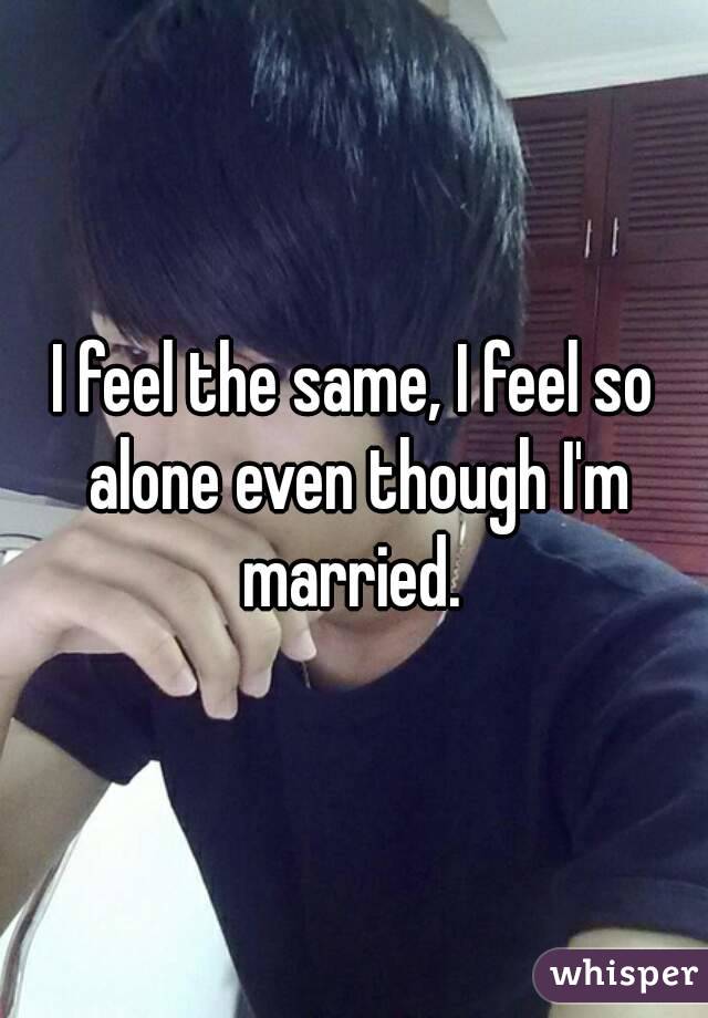 I feel the same, I feel so alone even though I'm married. 