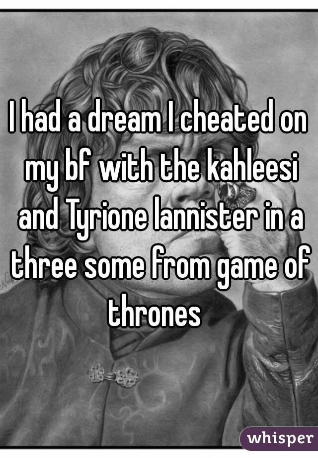 I had a dream I cheated on my bf with the kahleesi and Tyrione lannister in a three some from game of thrones  