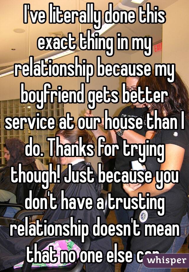 I've literally done this exact thing in my relationship because my boyfriend gets better service at our house than I do. Thanks for trying though! Just because you don't have a trusting relationship doesn't mean that no one else can. 