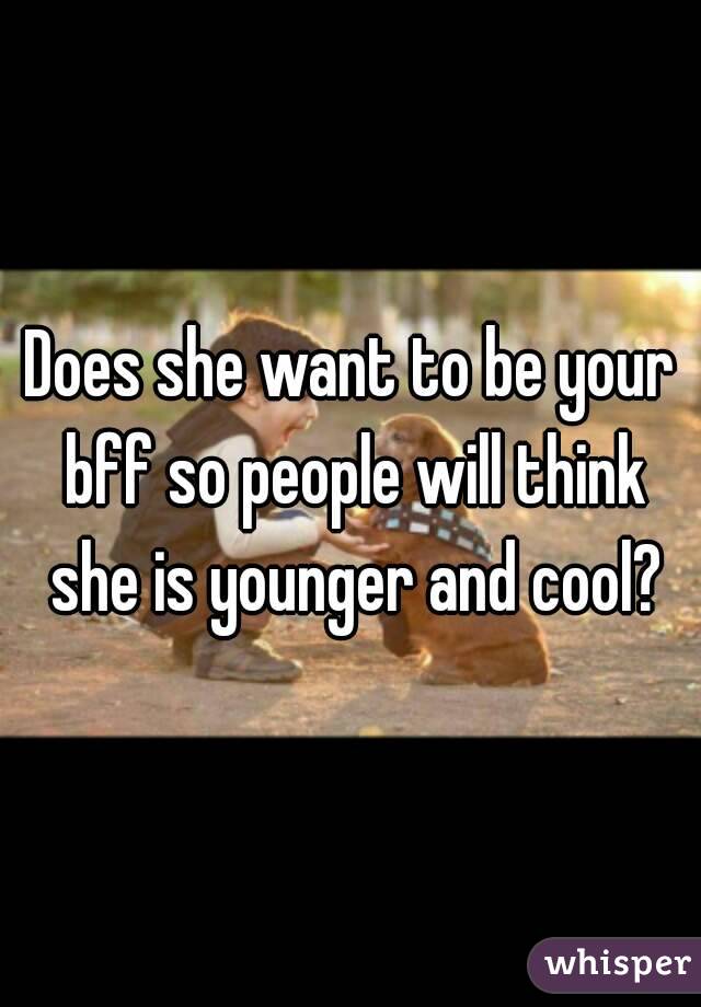 Does she want to be your bff so people will think she is younger and cool?