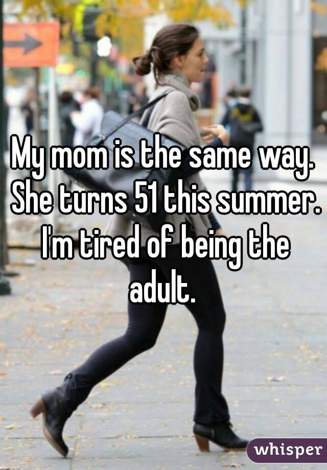 My mom is the same way. She turns 51 this summer. I'm tired of being the adult. 