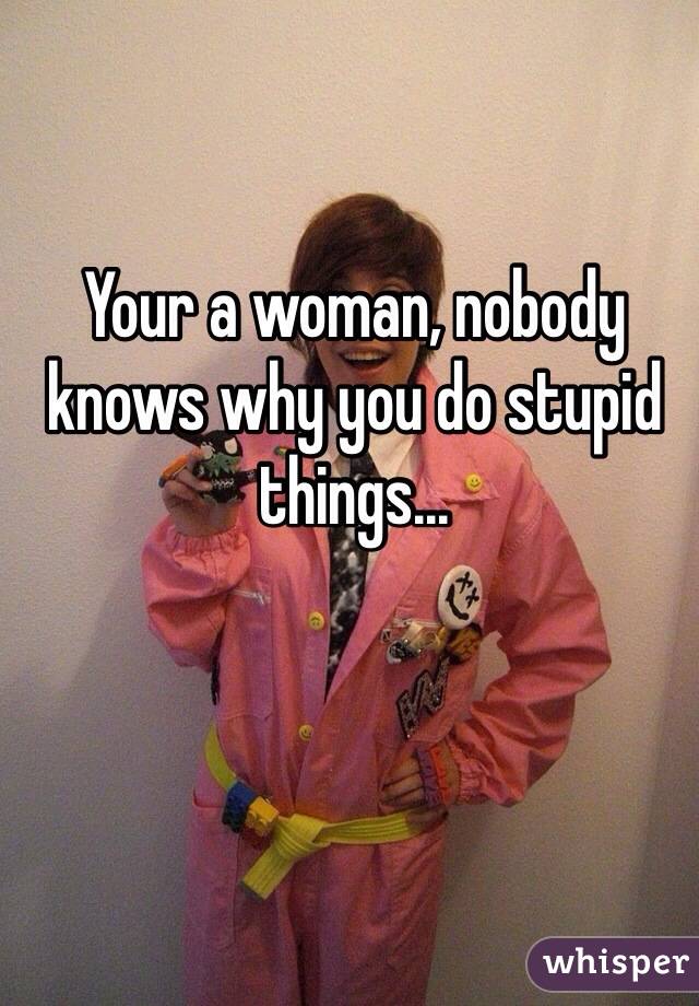 Your a woman, nobody knows why you do stupid things...