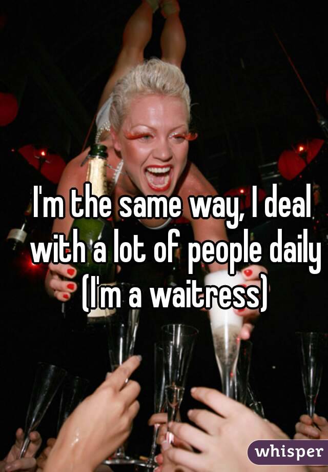 I'm the same way, I deal with a lot of people daily (I'm a waitress)