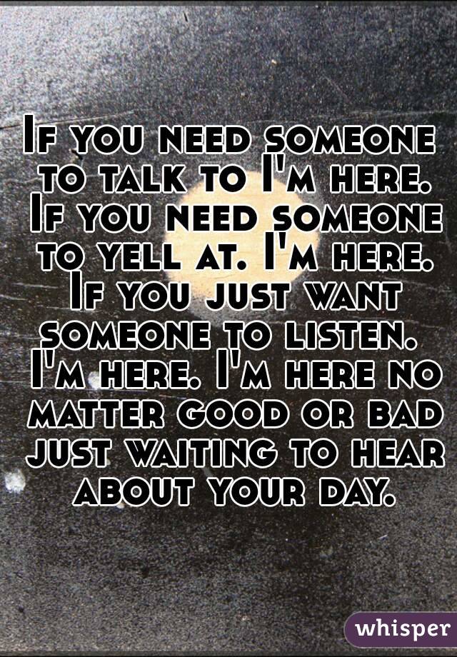 If you need someone to talk to I'm here. If you need someone to yell at. I'm here. If you just want someone to listen.  I'm here. I'm here no matter good or bad just waiting to hear about your day.
