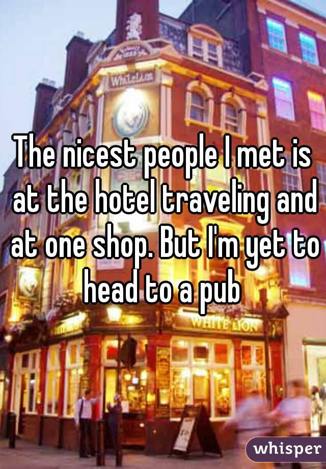 The nicest people I met is at the hotel traveling and at one shop. But I'm yet to head to a pub 