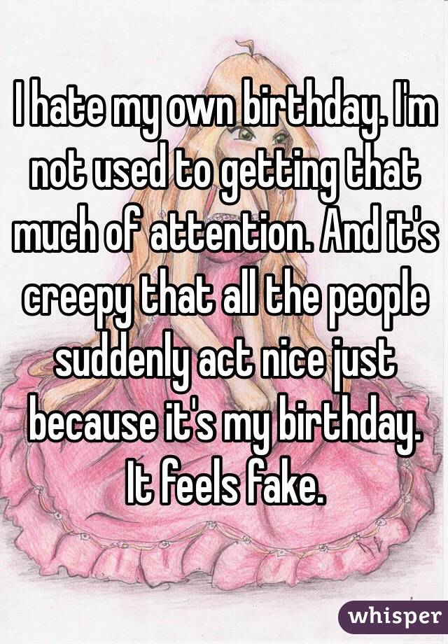I hate my own birthday. I'm not used to getting that much of attention. And it's creepy that all the people suddenly act nice just because it's my birthday. It feels fake.