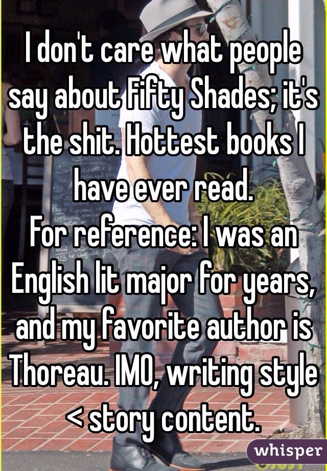 I don't care what people say about Fifty Shades; it's the shit. Hottest books I have ever read.
For reference: I was an English lit major for years, and my favorite author is Thoreau. IMO, writing style < story content.