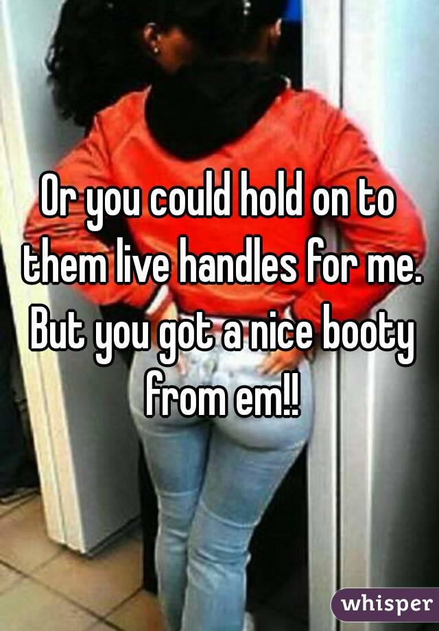Or you could hold on to them live handles for me. But you got a nice booty from em!!