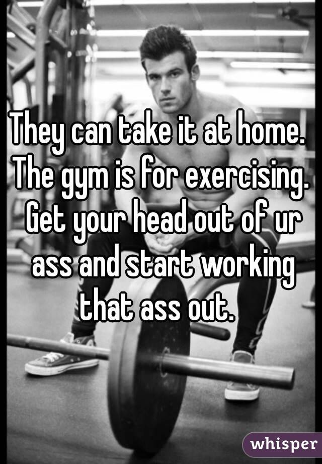 They can take it at home.  The gym is for exercising.  Get your head out of ur ass and start working that ass out.  