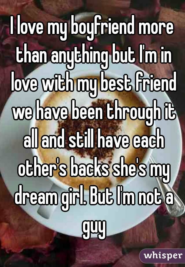 I love my boyfriend more than anything but I'm in love with my best friend we have been through it all and still have each other's backs she's my dream girl. But I'm not a guy
