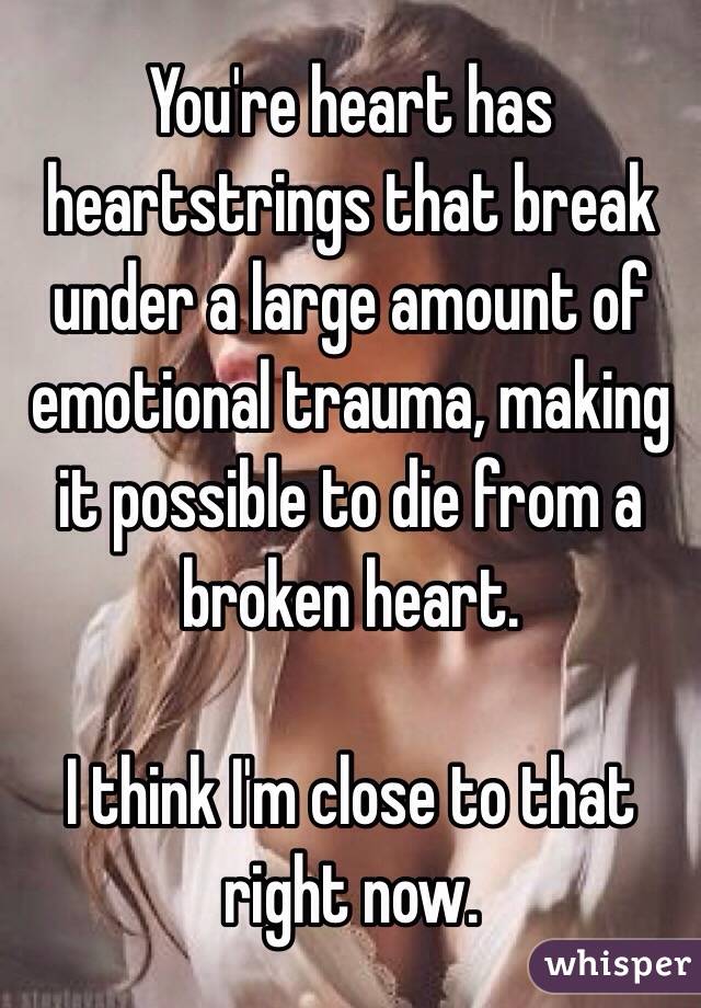 You're heart has heartstrings that break under a large amount of emotional trauma, making it possible to die from a broken heart.

I think I'm close to that right now.