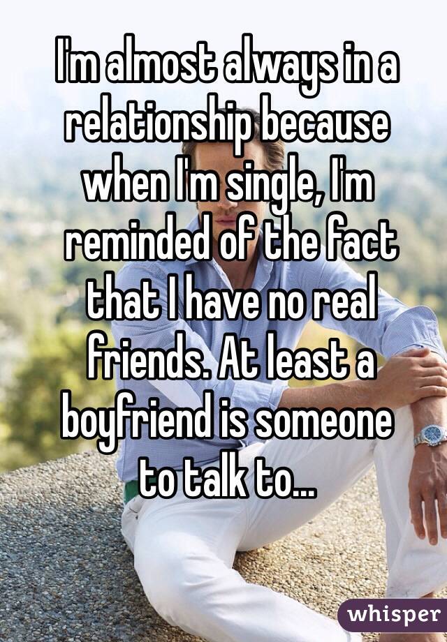 I'm almost always in a relationship because 
when I'm single, I'm
 reminded of the fact
 that I have no real
 friends. At least a boyfriend is someone 
to talk to...