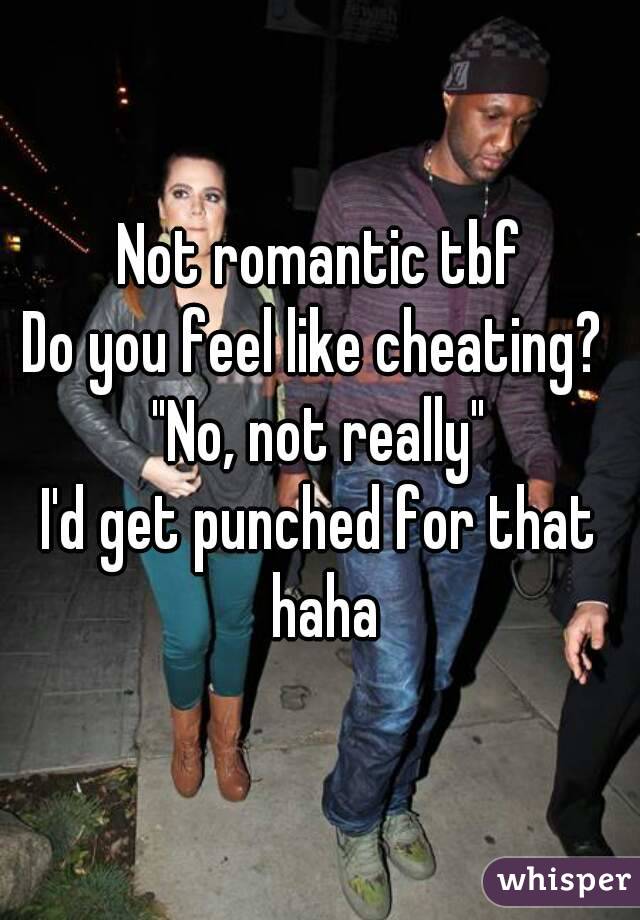 Not romantic tbf
Do you feel like cheating? 
"No, not really"
I'd get punched for that haha