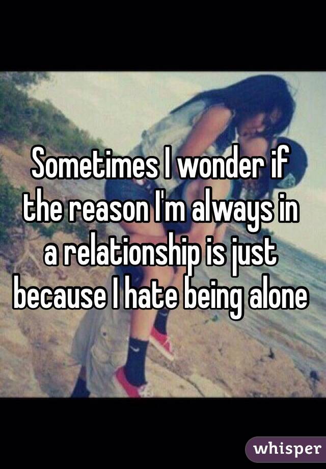 Sometimes I wonder if 
the reason I'm always in 
a relationship is just 
because I hate being alone
