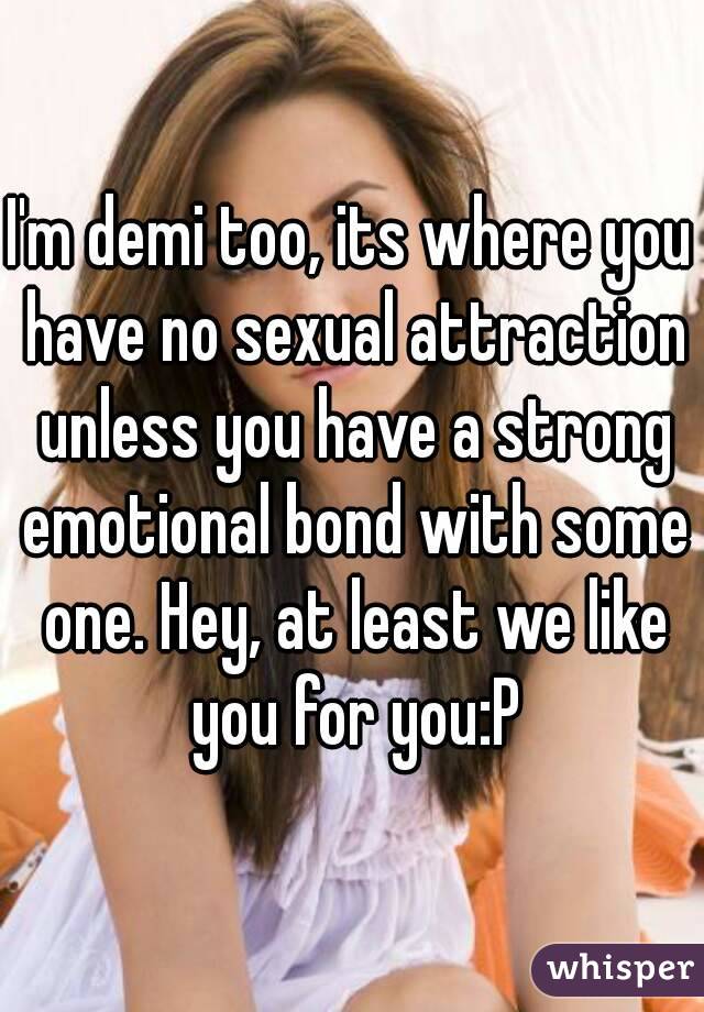 I'm demi too, its where you have no sexual attraction unless you have a strong emotional bond with some one. Hey, at least we like you for you:P