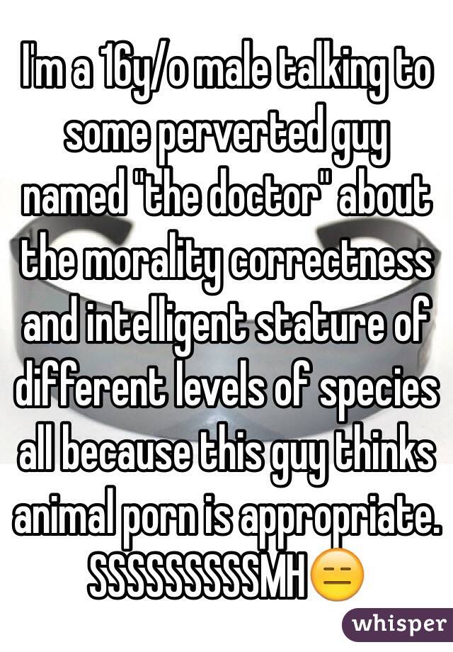 I'm a 16y/o male talking to some perverted guy named "the doctor" about the morality correctness and intelligent stature of different levels of species all because this guy thinks animal porn is appropriate. SSSSSSSSSMH😑