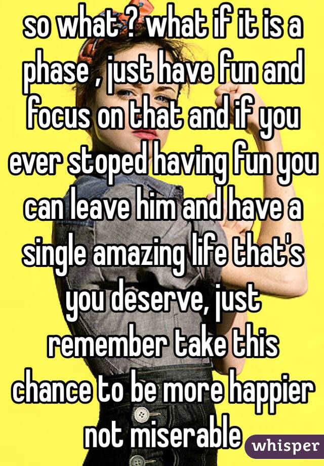 so what ? what if it is a phase , just have fun and focus on that and if you ever stoped having fun you can leave him and have a single amazing life that's you deserve, just remember take this chance to be more happier not miserable