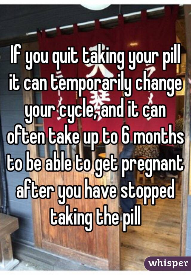 If you quit taking your pill it can temporarily change your cycle, and it can often take up to 6 months to be able to get pregnant after you have stopped taking the pill 