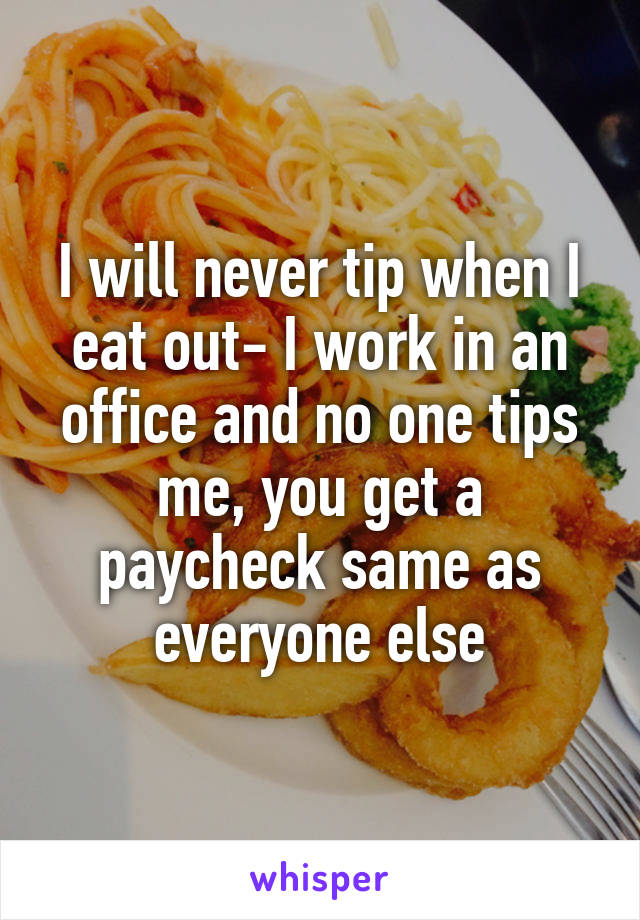 I will never tip when I eat out- I work in an office and no one tips me, you get a paycheck same as everyone else